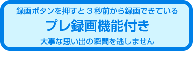 プレ録画機能付き　大事な思い出の瞬間を逃しません