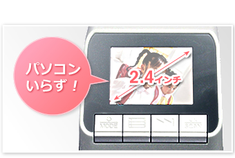 2.4インチ液晶モニタ搭載でパソコンいらず!